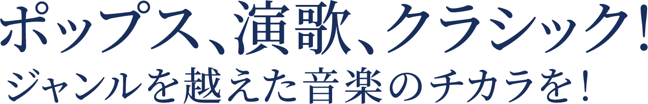 ポップス、演歌、クラシック！ジャンルを越えた音楽のチカラを！